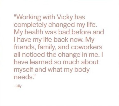 Client testimonial from Lilly: "Working with Vicky has completely changed my life. My health was bad before and I have my life back now. My friends, family, and coworkers all noticed the change in me. I have learned so much about myself and what my body needs."