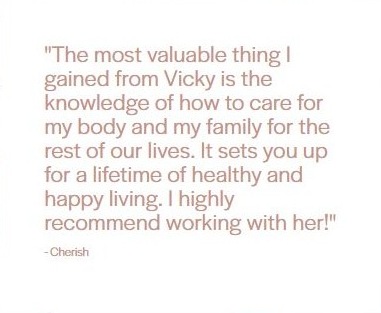 Client testimonial from Cherish: "The most valuable thing I gained from Vicky is the knowledge of how to care for my body and my family for the rest of our lives. It sets you up for a lifetime of healthy and happy living. I highly recommend working with her!"