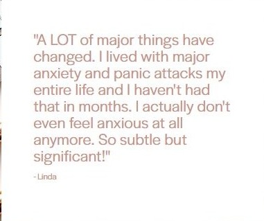 Client testimonial from Linda: "A LOT of major things have changed. I lived with major anxiety and panic attacks my entire life and I haven't had that in months. I actually don't even feel anxious at all anymore. So subtle but significant!"