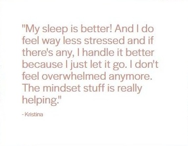 Client testimonial from Kristina: "My sleep is better! And I do feel way less stressed and if there's any, I handle it better because I just let it go. I don't feel overwhelmed anymore. The mindset stuff is really helping."