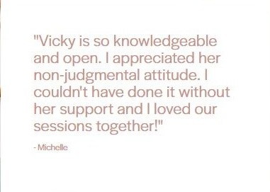 Client testimonial from Michelle: "Vicky is so knowledgeable and open. I appreciated her non-judgmental attitude. I couldn't have done it without her support and I loved our sessions together!"