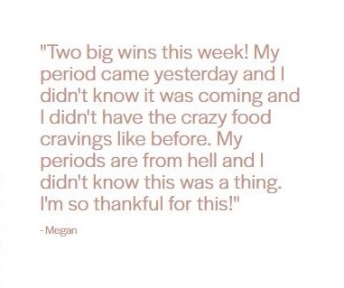 Client testimonial from Megan: "Two big wins this week! My period came yesterday and I didn't know it was coming and I didn't have the crazy food cravings like before. My periods are from hell and I didn't know this was a thing. I'm so thankful for this!"
