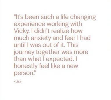 Client testimonial from Lisa: "It's been such a life changing experience working with Vicky. I didn't realize how much anxiety and fear I had until I was out of it. This journey together was more than what I expected. I honestly feel like a new person."