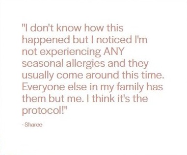 Client testimonial from Sharee: "I don't know how this happened but I noticed I'm not experiencing ANY seasonal allergies and they usually come around this time. Everyone else in my family has them but me. I think it's the protocol!"